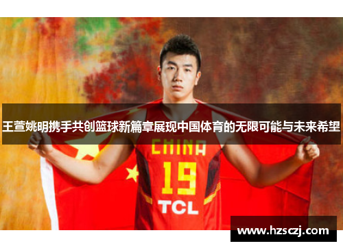 王萱姚明携手共创篮球新篇章展现中国体育的无限可能与未来希望