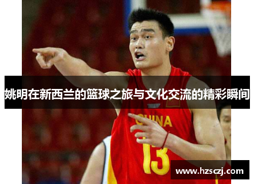 姚明在新西兰的篮球之旅与文化交流的精彩瞬间